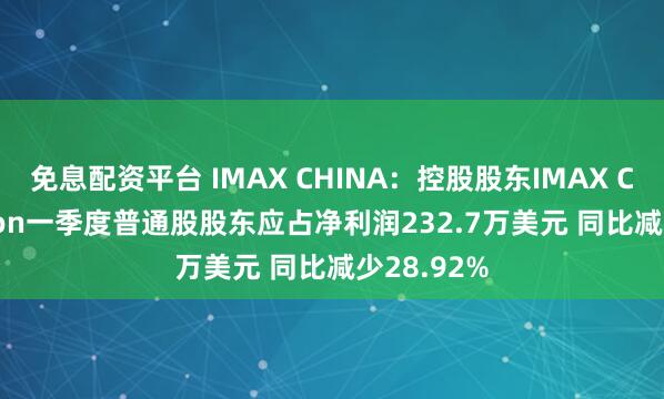 免息配资平台 IMAX CHINA：控股股东IMAX Corporation一季度普通股股东应占净利润232.7万美元 同比减少28.92%