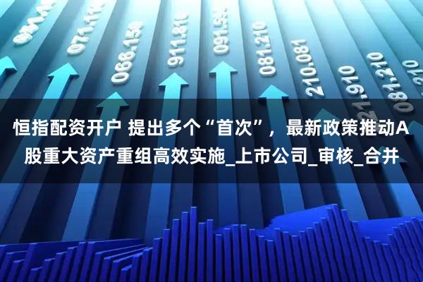 恒指配资开户 提出多个“首次”，最新政策推动A股重大资产重组高效实施_上市公司_审核_合并