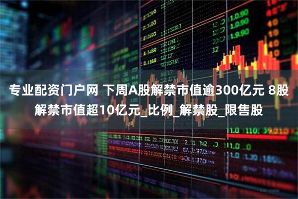 专业配资门户网 下周A股解禁市值逾300亿元 8股解禁市值超10亿元_比例_解禁股_限售股