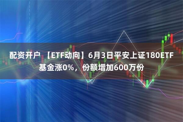 配资开户 【ETF动向】6月3日平安上证180ETF基金涨0%，份额增加600万份