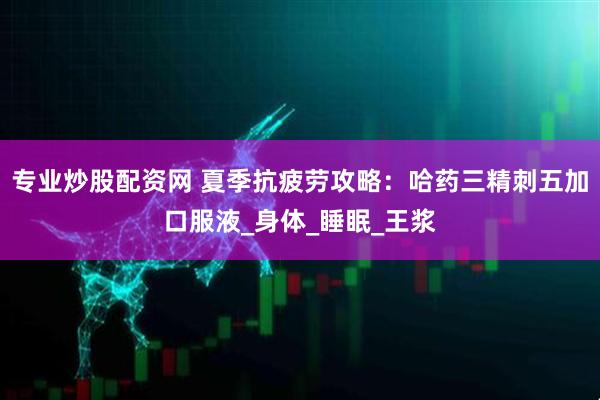 专业炒股配资网 夏季抗疲劳攻略：哈药三精刺五加口服液_身体_睡眠_王浆