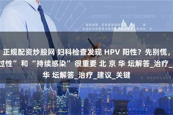 正规配资炒股网 妇科检查发现 HPV 阳性？先别慌，分清 “一过性” 和 “持续感染” 很重要 北 京 华 坛解答_治疗_建议_关键