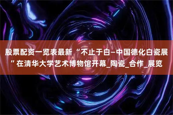 股票配资一览表最新 “不止于白—中国德化白瓷展”在清华大学艺术博物馆开幕_陶瓷_合作_展览