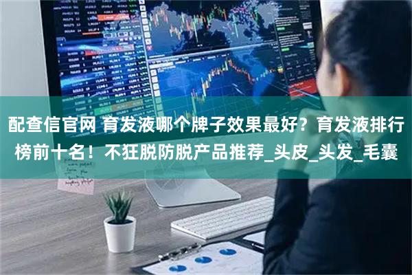 配查信官网 育发液哪个牌子效果最好？育发液排行榜前十名！不狂脱防脱产品推荐_头皮_头发_毛囊