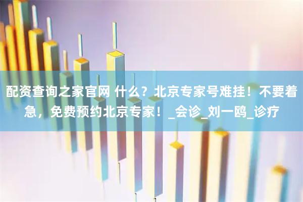 配资查询之家官网 什么？北京专家号难挂！不要着急，免费预约北京专家！_会诊_刘一鸥_诊疗