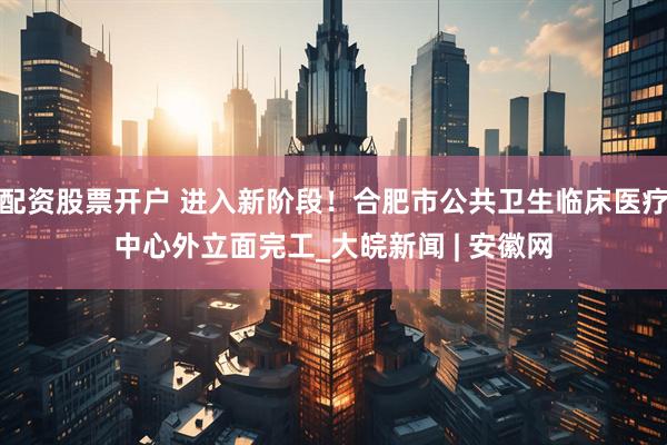 配资股票开户 进入新阶段！合肥市公共卫生临床医疗中心外立面完工_大皖新闻 | 安徽网