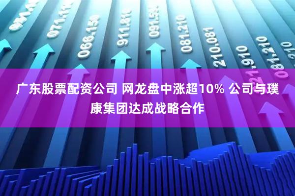 广东股票配资公司 网龙盘中涨超10% 公司与璞康集团达成战略合作